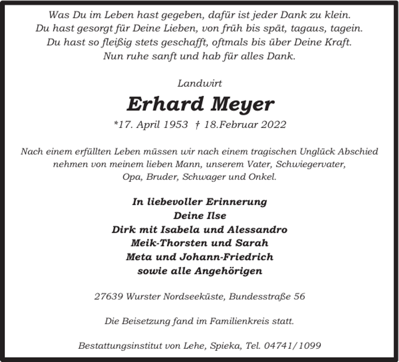 <p>Was Du im Leben hast gegeben, dafür ist jeder Dank zu klein.<br />Du hast gesorgt für Deine Lieben, von früh bis spät, tagaus, tagein.<br />Du hast so fleißig stets geschafft, oftmals bis über Deine Kraft.<br />Nun ruhe sanft und hab für alles Dank.<br />Landwirt</p><p>Erhard Meyer<br />*17. April 1953 † 18.Februar 2022<br />Nach einem erfüllten Leben müssen wir nach einem tragischen Unglück Abschied<br />nehmen von meinem lieben Mann, unserem Vater, Schwiegervater,<br />Opa, Bruder, Schwager und Onkel.</p><p>In liebevoller Erinnerung<br />Deine Ilse<br />Dirk mit Isabela und Alessandro<br />Meik-Thorsten und Sarah<br />Meta und Johann-Friedrich<br />sowie alle Angehörigen<br />27639 Wurster Nordseeküste, Bundesstraße 56<br />Die Beisetzung fand im Familienkreis statt.<br />Bestattungsinstitut von Lehe, Spieka, Tel. 04741/1099</p>