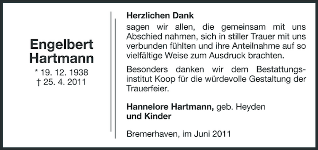 <p>Engelbert Hartmann<br />* 19. 12. 1938 † 25. 4. 2011</p><p>Herzlichen Dank sagen wir allen, die gemeinsam mit uns Abschied nahmen, sich in stiller Trauer mit uns verbunden fühlten und ihre Anteilnahme auf so vielfältige Weise zum Ausdruck brachten. Besonders danken wir dem Bestattungsinstitut Koop für die würdevolle Gestaltung der Trauerfeier. Hannelore Hartmann, geb. Heyden und Kinder Bremerhaven, im Juni 2011</p>