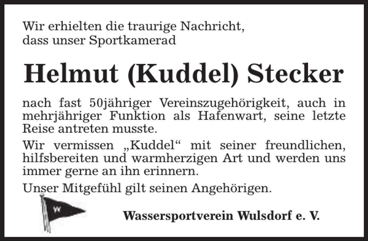 <p>Wir erhielten die traurige Nachricht,<br />dass unser Sportkamerad</p><p>Helmut (Kuddel) Stecker<br />nach fast 50jähriger Vereinszugehörigkeit, auch in<br />mehrjähriger Funktion als Hafenwart, seine letzte<br />Reise antreten musste.<br />Wir vermissen „Kuddel“ mit seiner freundlichen,<br />hilfsbereiten und warmherzigen Art und werden uns<br />immer gerne an ihn erinnern.<br />Unser Mitgefühl gilt seinen Angehörigen.<br />Wassersportverein Wulsdorf e. V.</p>