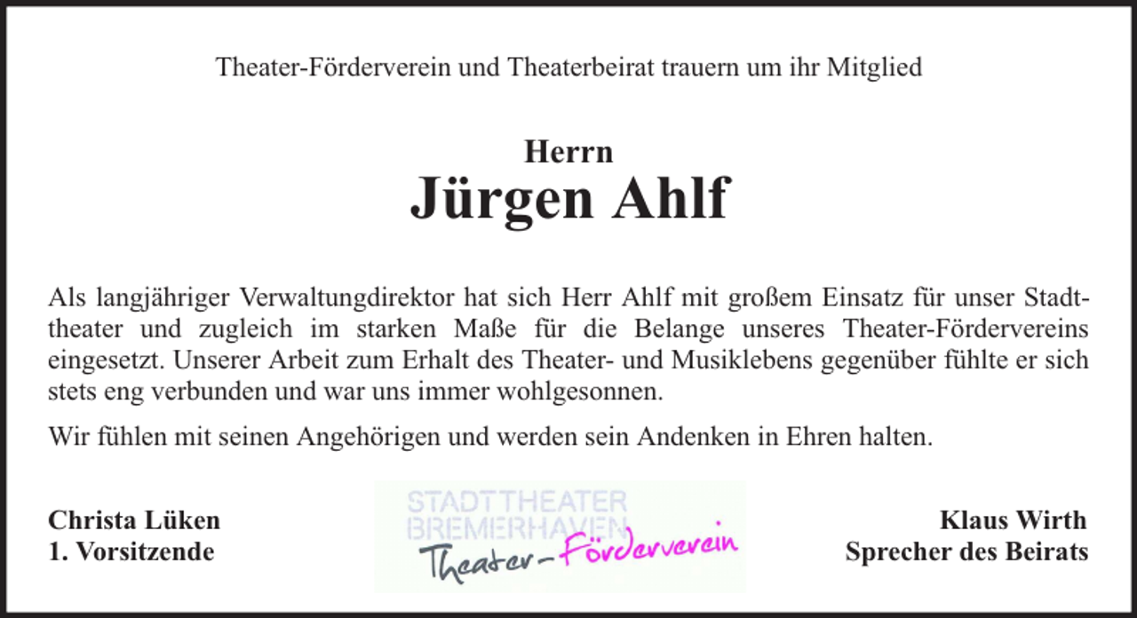 <p>Theater-Förderverein und Theaterbeirat trauern um ihr Mitglied</p><p>Herrn</p><p>Jürgen Ahlf<br />Als langjähriger Verwaltungdirektor hat sich Herr Ahlf mit großem Einsatz für unser Stadttheater und zugleich im starken Maße für die Belange unseres Theater-Fördervereins<br />eingesetzt. Unserer Arbeit zum Erhalt des Theater- und Musiklebens gegenüber fühlte er sich<br />stets eng verbunden und war uns immer wohlgesonnen.<br />Wir fühlen mit seinen Angehörigen und werden sein Andenken in Ehren halten.<br />Christa Lüken<br />1. Vorsitzende</p><p>Klaus Wirth<br />Sprecher des Beirats</p>