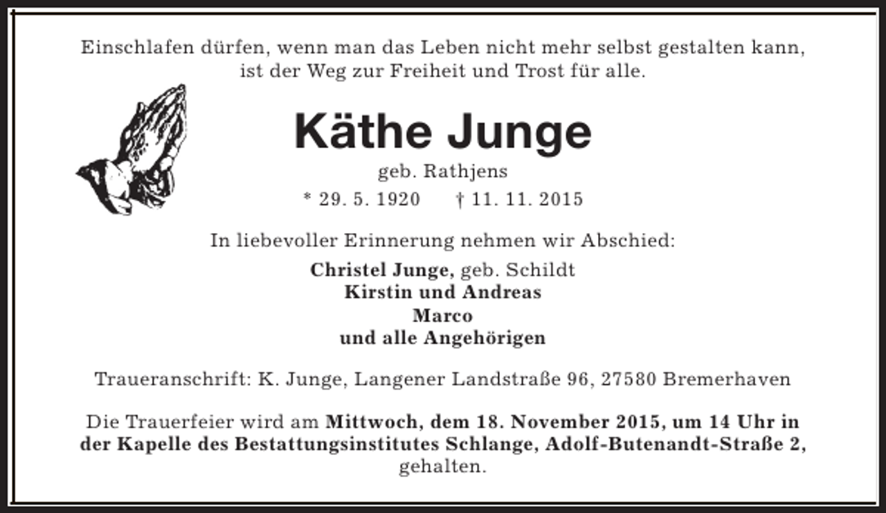 <p>Einschlafen dürfen, wenn man das Leben nicht mehr selbst gestalten kann,<br />ist der Weg zur Freiheit und Trost für alle.</p><p>Käthe Junge<br />geb. Rathjens<br />* 29. 5. 1920<br />† 11. 11. 2015</p><p>In liebevoller Erinnerung nehmen wir Abschied:<br />Christel Junge, geb. Schildt<br />Kirstin und Andreas<br />Marco<br />und alle Angehörigen<br />Traueranschrift: K. Junge, Langener Landstraße 96, 27580 Bremerhaven<br />Die Trauerfeier wird am Mittwoch, dem 18. November 2015, um 14 Uhr in<br />der Kapelle des Bestattungsinstitutes Schlange, Adolf-Butenandt-Straße 2,<br />gehalten.</p>