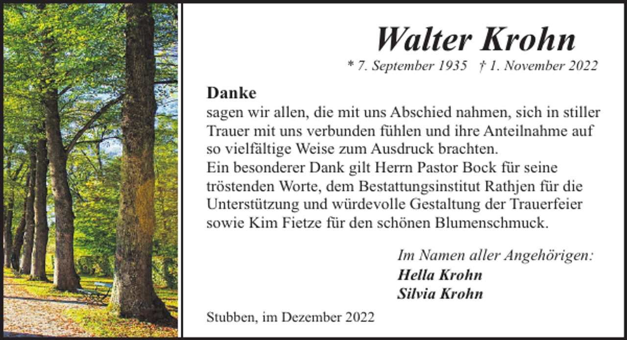 <p>Walter Krohn</p><p>* 7. September 1935 † 1. November 2022</p><p>Danke</p><p>sagen wir allen, die mit uns Abschied nahmen, sich in stiller<br />Trauer mit uns verbunden fühlen und ihre Anteilnahme auf<br />so vielfältige Weise zum Ausdruck brachten.<br />Ein besonderer Dank gilt Herrn Pastor Bock für seine<br />tröstenden Worte, dem Bestattungsinstitut Rathjen für die<br />Unterstützung und würdevolle Gestaltung der Trauerfeier<br />sowie Kim Fietze für den schönen Blumenschmuck.<br />Im Namen aller Angehörigen:<br />Hella Krohn<br />Silvia Krohn</p><p>Stubben, im Dezember 2022</p>