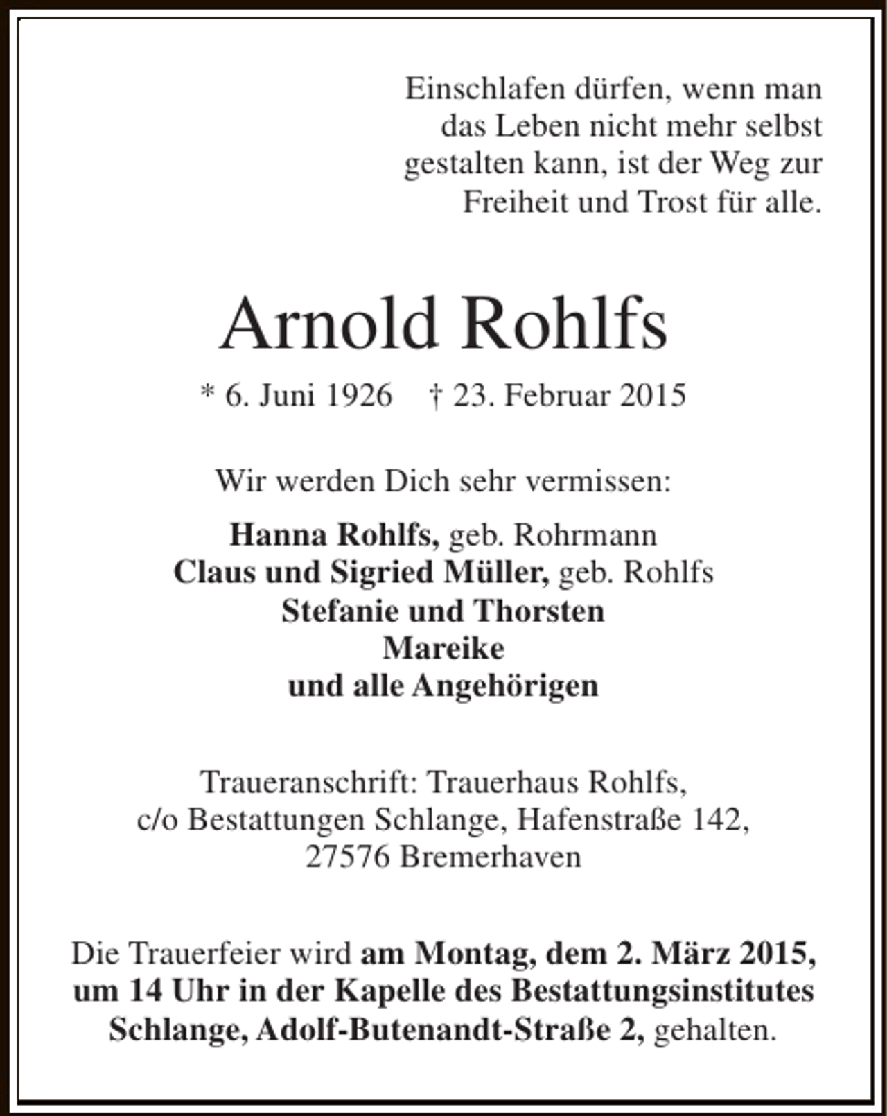 <p>Einschlafen dürfen, wenn man<br />das Leben nicht mehr selbst<br />gestalten kann, ist der Weg zur<br />Freiheit und Trost für alle.</p><p>Arnold Rohlfs</p><p>* 6. Juni 1926</p><p>† 23. Februar 2015</p><p>Wir werden Dich sehr vermissen:<br />Hanna Rohlfs, geb. Rohrmann<br />Claus und Sigried Müller, geb. Rohlfs<br />Stefanie und Thorsten<br />Mareike<br />und alle Angehörigen<br />Traueranschrift: Trauerhaus Rohlfs,<br />c/o Bestattungen Schlange, Hafenstraße 142,<br />27576 Bremerhaven<br />Die Trauerfeier wird am Montag, dem 2. März 2015,<br />um 14 Uhr in der Kapelle des Bestattungsinstitutes<br />Schlange, Adolf-Butenandt-Straße 2, gehalten.</p>