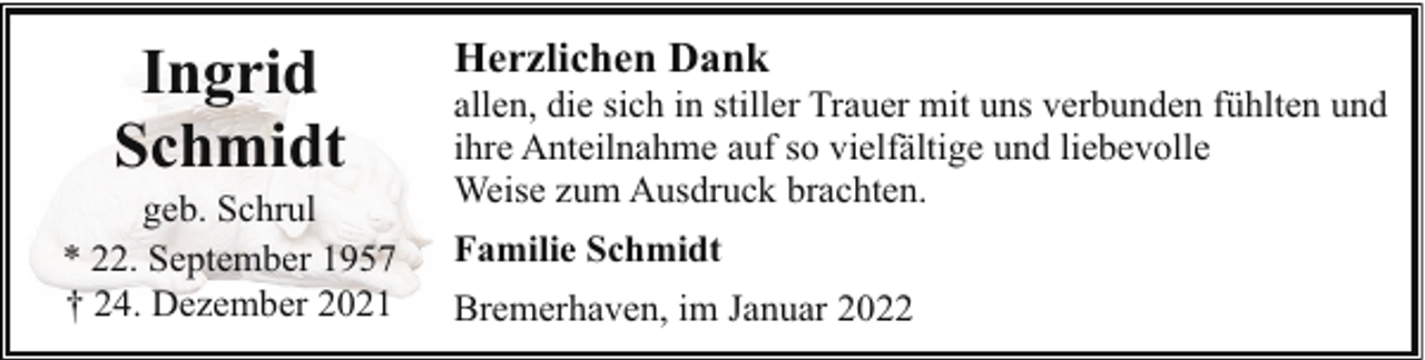 <p>Ingrid<br />Schmidt</p><p>geb. Schrul<br />* 22. September 1957<br />† 24. Dezember 2021</p><p>Herzlichen Dank</p><p>allen, die sich in stiller Trauer mit uns verbunden fühlten und<br />ihre Anteilnahme auf so vielfältige und liebevolle<br />Weise zum Ausdruck brachten.<br />Familie Schmidt<br />Bremerhaven, im Januar 2022</p>