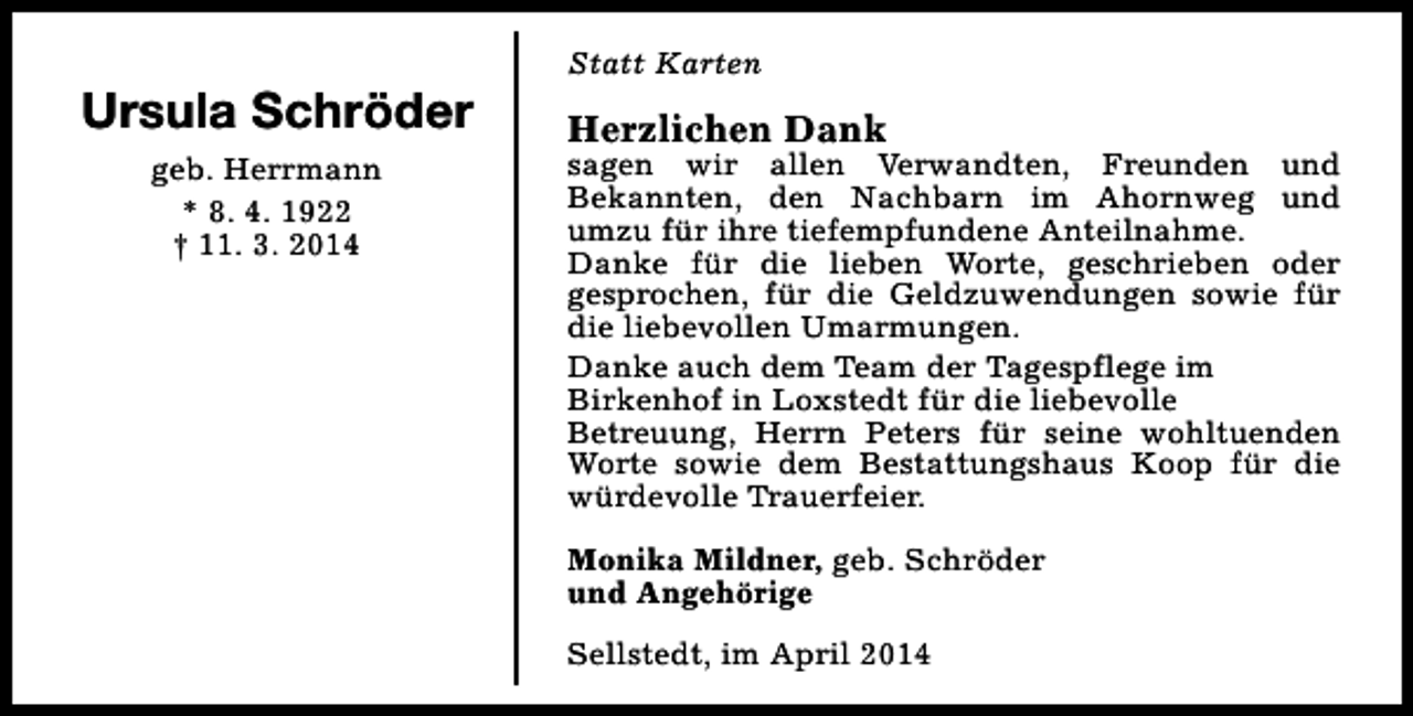 <p>Ursula Schröder<br />geb. Herrmann<br />* 8. 4. 1922<br />† 11. 3. 2014</p><p>Statt Karten</p><p>Herzlichen Dank</p><p>sagen wir allen Verwandten, Freunden und<br />Bekannten, den Nachbarn im Ahornweg und<br />umzu für ihre tiefempfundene Anteilnahme.<br />Danke für die lieben Worte, geschrieben oder<br />gesprochen, für die Geldzuwendungen sowie für<br />die liebevollen Umarmungen.<br />Danke auch dem Team der Tagespflege im<br />Birkenhof in Loxstedt für die liebevolle<br />Betreuung, Herrn Peters für seine wohltuenden<br />Worte sowie dem Bestattungshaus Koop für die<br />würdevolle Trauerfeier.<br />Monika Mildner, geb. Schröder<br />und Angehörige<br />Sellstedt, im April 2014</p>