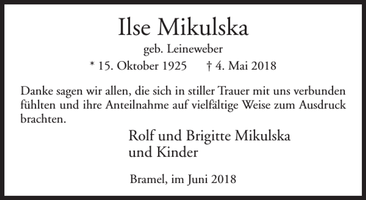 <p>Ilse Mikulska</p><p>geb. Leineweber<br />* 15. Oktober 1925<br />† 4. Mai 2018<br />Danke sagen wir allen, die sich in stiller Trauer mit uns verbunden<br />fühlten und ihre Anteilnahme auf vielfältige Weise zum Ausdruck<br />brachten.</p><p>Rolf und Brigitte Mikulska<br />und Kinder<br />Bramel, im Juni 2018</p>