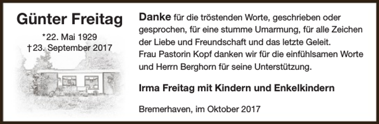 <p>Günter Freitag<br />* 22. Mai 1929<br />† 23. September 2017</p><p>Danke für die tröstenden Worte, geschrieben oder<br />gesprochen, für eine stumme Umarmung, für alle Zeichen<br />der Liebe und Freundschaft und das letzte Geleit.<br />Frau Pastorin Kopf danken wir für die einfühlsamen Worte<br />und Herrn Berghorn für seine Unterstützung.<br />Irma Freitag mit Kindern und Enkelkindern<br />Bremerhaven, im Oktober 2017</p>