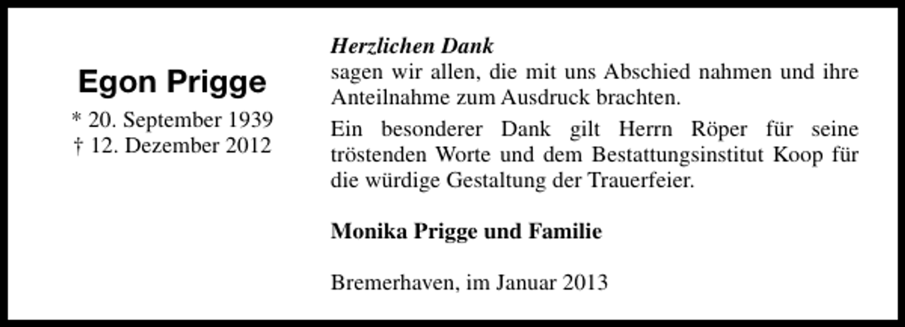 <p>Egon Prigge<br />* 20. September 1939<br />† 12. Dezember 2012</p><p>Herzlichen Dank<br />sagen wir allen, die mit uns Abschied nahmen und ihre<br />Anteilnahme zum Ausdruck brachten.<br />Ein besonderer Dank gilt Herrn Röper für seine<br />tröstenden Worte und dem Bestattungsinstitut Koop für<br />die würdige Gestaltung der Trauerfeier.<br />Monika Prigge und Familie<br />Bremerhaven, im Januar 2013</p>