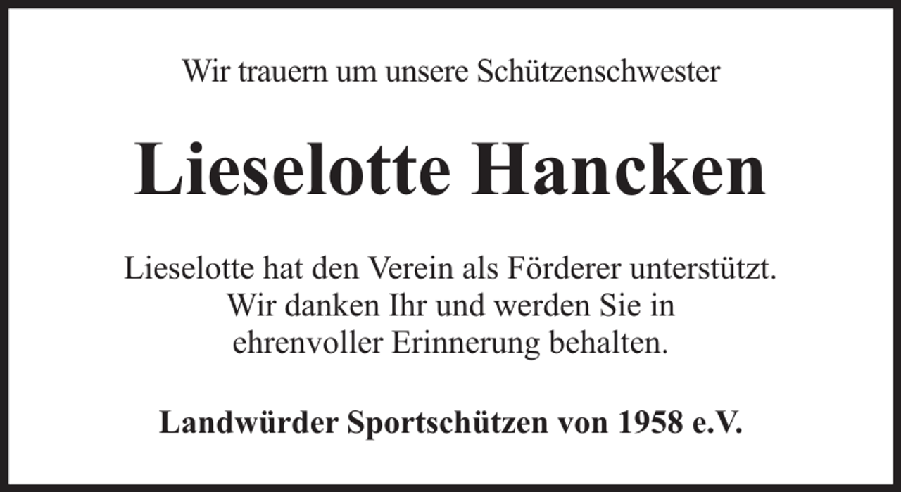 <p>Wir trauern um unsere Schützenschwester</p><p>Lieselotte Hancken<br />Lieselotte hat den Verein als Förderer unterstützt.<br />Wir danken Ihr und werden Sie in<br />ehrenvoller Erinnerung behalten.<br />Landwürder Sportschützen von 1958 e.V.</p>