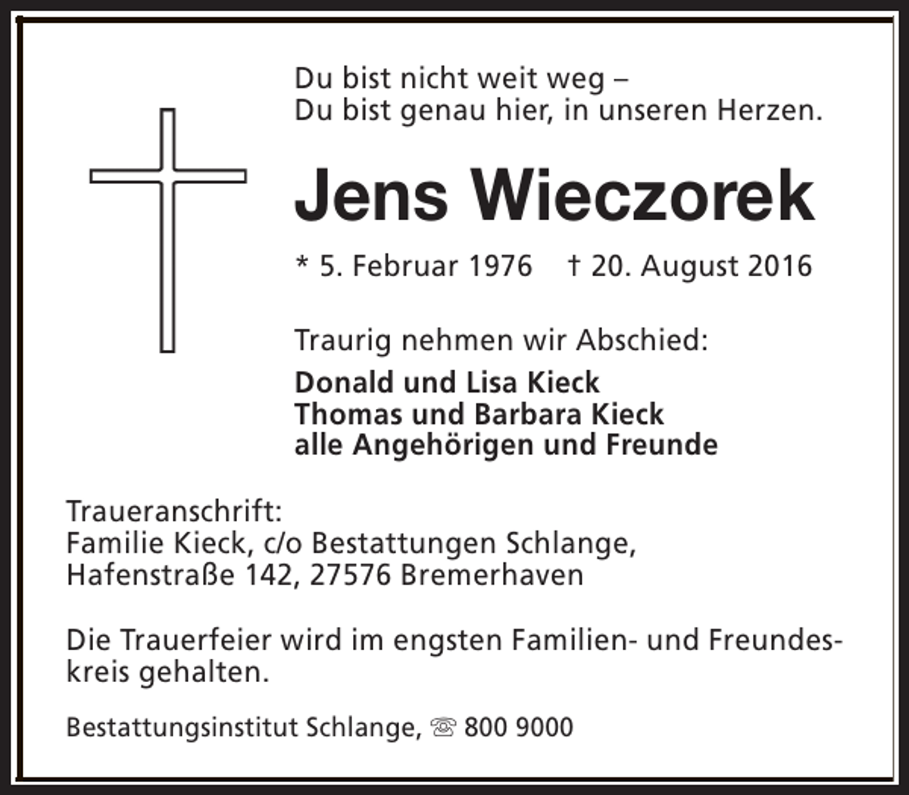<p>Du bist nicht weit weg –<br />Du bist genau hier, in unseren Herzen.</p><p>Jens Wieczorek<br />* 5. Februar 1976</p><p>† 20. August 2016</p><p>Traurig nehmen wir Abschied:<br />Donald und Lisa Kieck<br />Thomas und Barbara Kieck<br />alle Angehörigen und Freunde<br />Traueranschrift:<br />Familie Kieck, c/o Bestattungen Schlange,<br />Hafenstraße 142, 27576 Bremerhaven<br />Die Trauerfeier wird im engsten Familien- und Freundeskreis gehalten.<br />Bestattungsinstitut Schlange, s 800 9000</p>