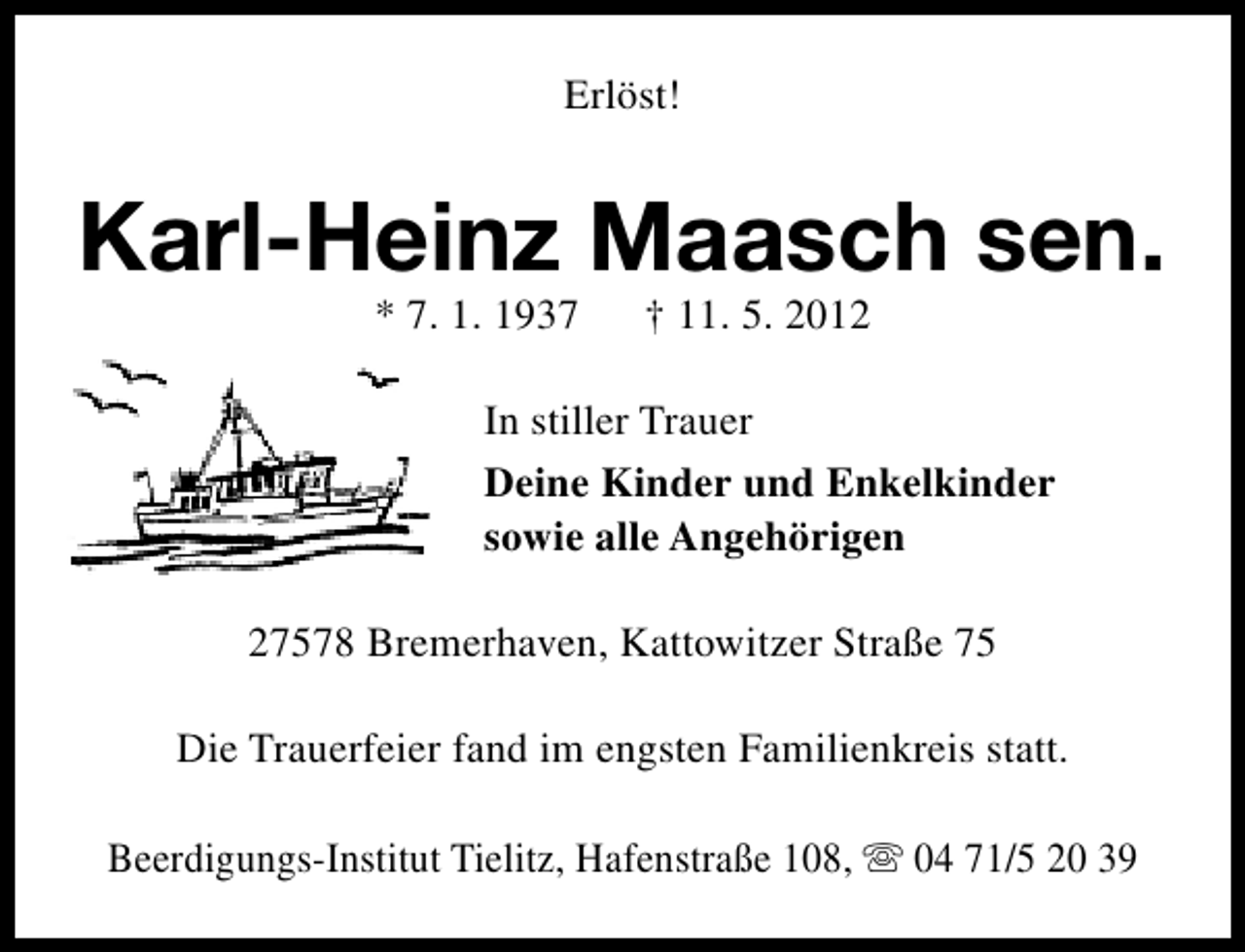 <p>Erlöst!</p><p>Karl-Heinz Maasch sen.<br />* 7. 1. 1937</p><p>† 11. 5. 2012</p><p>In stiller Trauer<br />Deine Kinder und Enkelkinder<br />sowie alle Angehörigen<br />27578 Bremerhaven, Kattowitzer Straße 75<br />Die Trauerfeier fand im engsten Familienkreis statt.<br />Beerdigungs-Institut Tielitz, Hafenstraße 108, s 04 71/5 20 39</p>