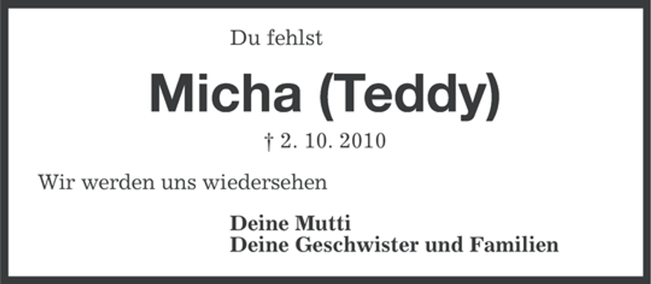 <p>Du fehlst</p>
<p>Micha (Teddy)<br />† 2. 10. 2010<br />Wir werden uns wiedersehen<br />Deine Mutti<br />Deine Geschwister und Familien</p>