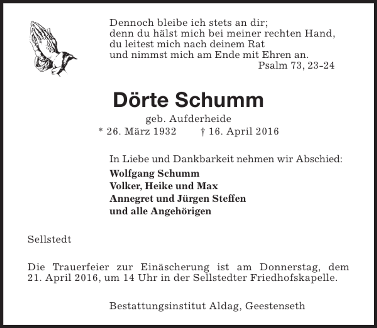 <p>Dennoch bleibe ich stets an dir;<br />denn du hälst mich bei meiner rechten Hand,<br />du leitest mich nach deinem Rat<br />und nimmst mich am Ende mit Ehren an.<br />Psalm 73, 23-24</p><p>Dörte Schumm</p><p>geb. Aufderheide<br />* 26. März 1932<br />† 16. April 2016<br />In Liebe und Dankbarkeit nehmen wir Abschied:<br />Wolfgang Schumm<br />Volker, Heike und Max<br />Annegret und Jürgen Steffen<br />und alle Angehörigen<br />Sellstedt<br />Die Trauerfeier zur Einäscherung ist am Donnerstag, dem<br />21. April 2016, um 14 Uhr in der Sellstedter Friedhofskapelle.<br />Bestattungsinstitut Aldag, Geestenseth</p>