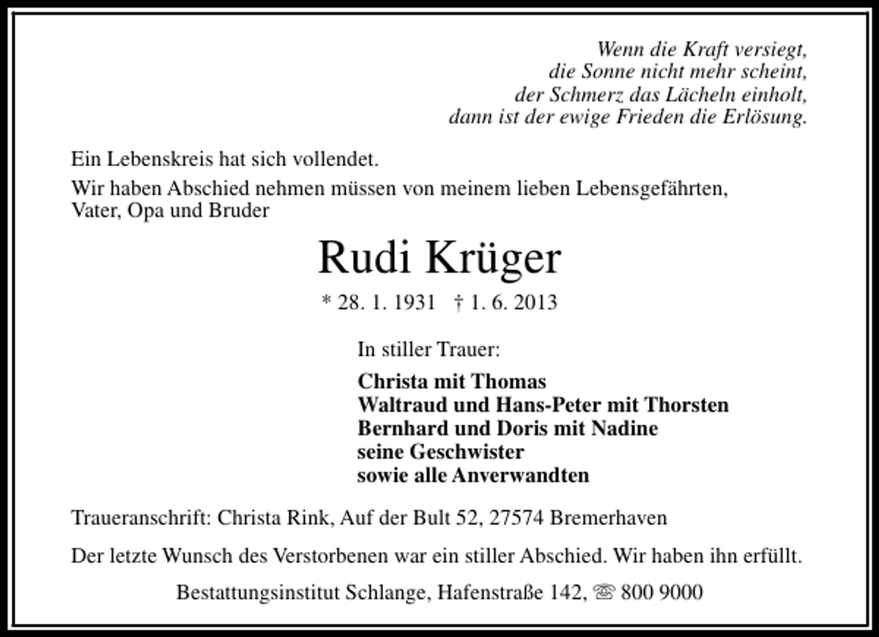 <p>Wenn die Kraft versiegt,<br />die Sonne nicht mehr scheint,<br />der Schmerz das Lächeln einholt,<br />dann ist der ewige Frieden die Erlösung.<br />Ein Lebenskreis hat sich vollendet.<br />Wir haben Abschied nehmen müssen von meinem lieben Lebensgefährten,<br />Vater, Opa und Bruder</p><p>Rudi Krüger<br />* 28. 1. 1931 † 1. 6. 2013</p><p>In stiller Trauer:<br />Christa mit Thomas<br />Waltraud und Hans-Peter mit Thorsten<br />Bernhard und Doris mit Nadine<br />seine Geschwister<br />sowie alle Anverwandten<br />Traueranschrift: Christa Rink, Auf der Bult 52, 27574 Bremerhaven<br />Der letzte Wunsch des Verstorbenen war ein stiller Abschied. Wir haben ihn erfüllt.<br />Bestattungsinstitut Schlange, Hafenstraße 142, s 800 9000</p>