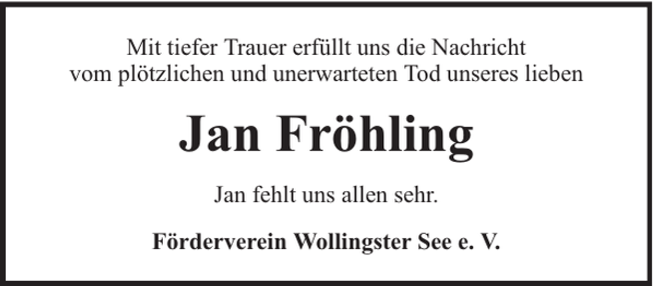 <p>Mit tiefer Trauer erfüllt uns die Nachricht<br />vom plötzlichen und unerwarteten Tod unseres lieben</p><p>Jan Fröhling<br />Jan fehlt uns allen sehr.<br />Förderverein Wollingster See e. V.</p>