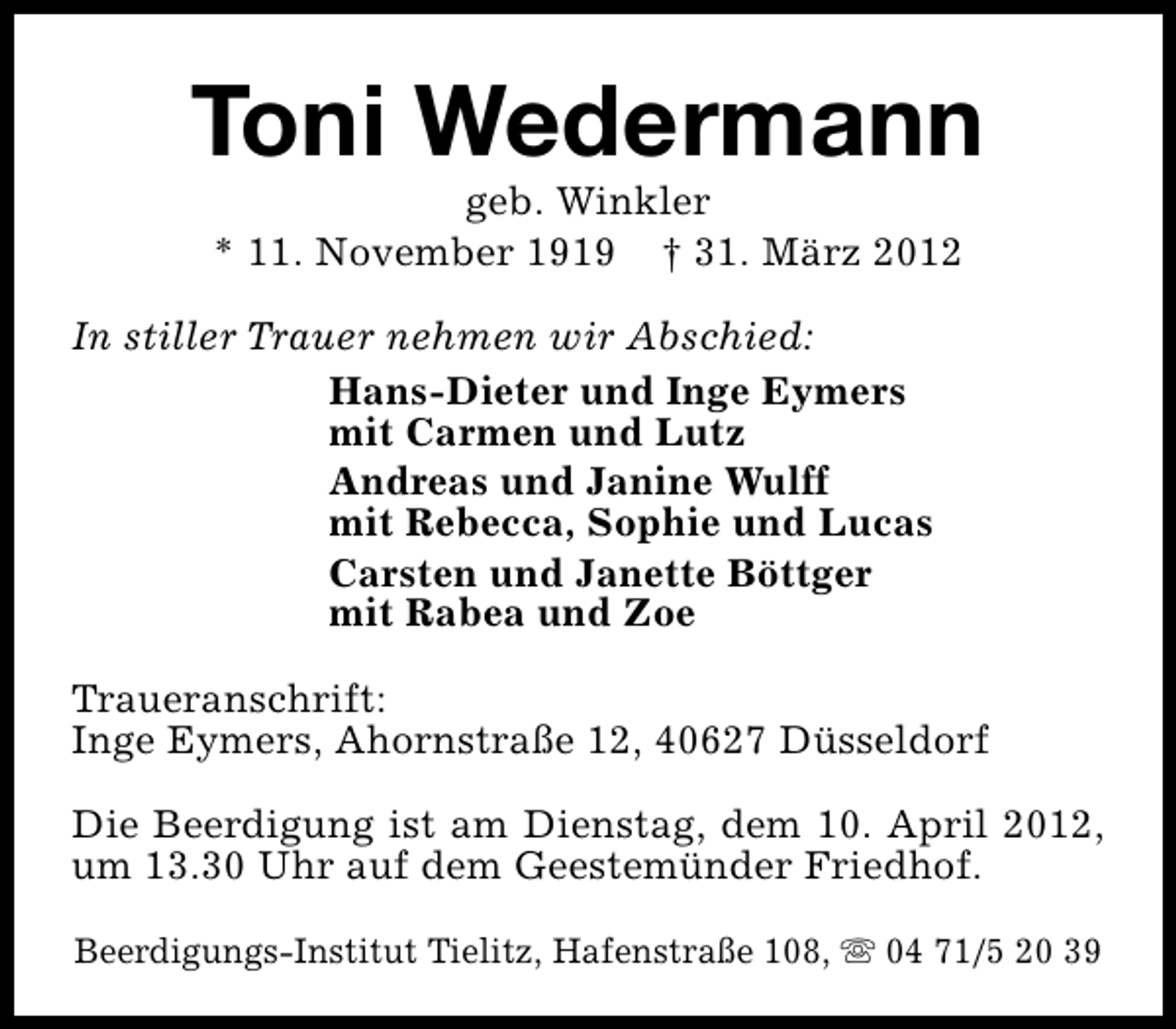 <p>Toni Wedermann<br />geb. Winkler<br />* 11. November 1919 † 31. März 2012</p><p>In stiller Trauer nehmen wir Abschied:<br />Hans-Dieter und Inge Eymers<br />mit Carmen und Lutz<br />Andreas und Janine Wulff<br />mit Rebecca, Sophie und Lucas<br />Carsten und Janette Böttger<br />mit Rabea und Zoe<br />Traueranschrift:<br />Inge Eymers, Ahornstraße 12, 40627 Düsseldorf<br />Die Beerdigung ist am Dienstag, dem 10. April 2012,<br />um 13.30 Uhr auf dem Geestemünder Friedhof.<br />Beerdigungs-Institut Tielitz, Hafenstraße 108, s 04 71/5 20 39</p>
