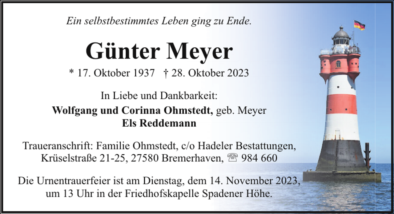 <p>Ein selbstbestimmtes Leben ging zu Ende.</p><p>Günter Meyer</p><p>* 17. Oktober 1937 † 28. Oktober 2023<br />In Liebe und Dankbarkeit:<br />Wolfgang und Corinna Ohmstedt, geb. Meyer<br />Els Reddemann<br />Traueranschrift: Familie Ohmstedt, c/o Hadeler Bestattungen,<br />Krüselstraße 21-25, 27580 Bremerhaven, ' 984 660<br />Die Urnentrauerfeier ist am Dienstag, dem 14. November 2023,<br />um 13 Uhr in der Friedhofskapelle Spadener Höhe.</p>