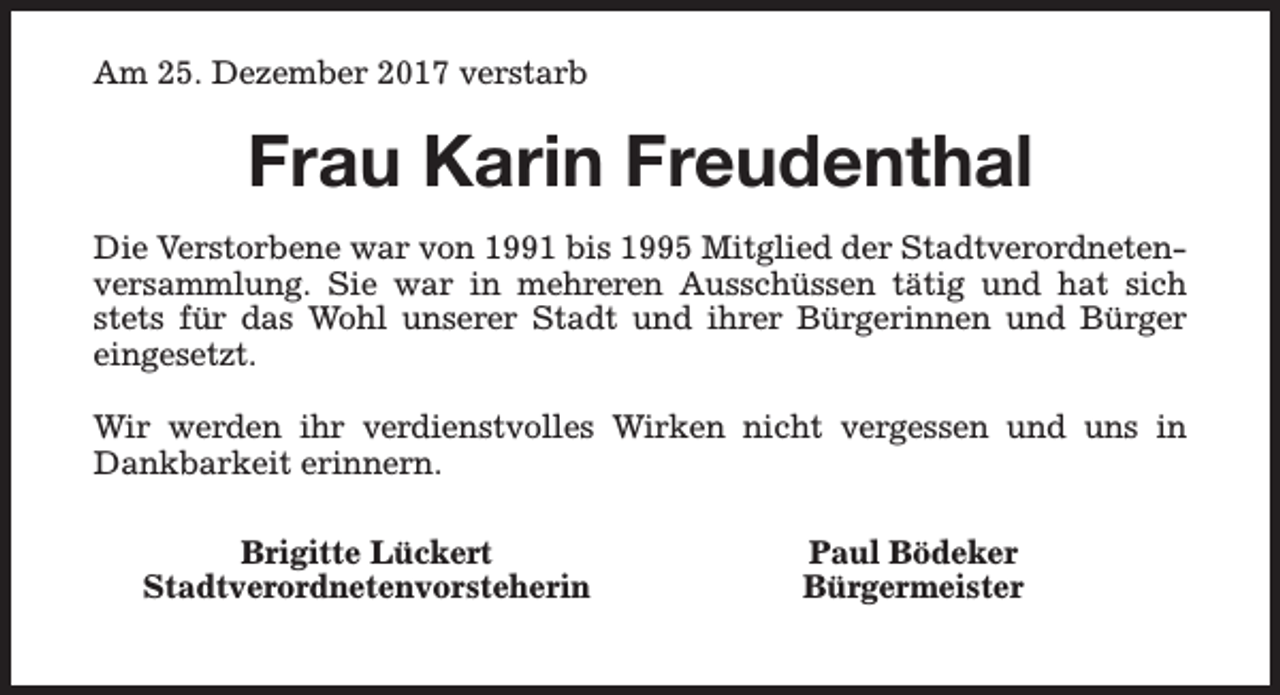 <p>Am 25. Dezember 2017 verstarb</p><p>Frau Karin Freudenthal<br />Die Verstorbene war von 1991 bis 1995 Mitglied der Stadtverordnetenversammlung. Sie war in mehreren Ausschüssen tätig und hat sich<br />stets für das Wohl unserer Stadt und ihrer Bürgerinnen und Bürger<br />eingesetzt.<br />Wir werden ihr verdienstvolles Wirken nicht vergessen und uns in<br />Dankbarkeit erinnern.<br />Brigitte Lückert<br />Stadtverordnetenvorsteherin</p><p>Paul Bödeker<br />Bürgermeister</p>