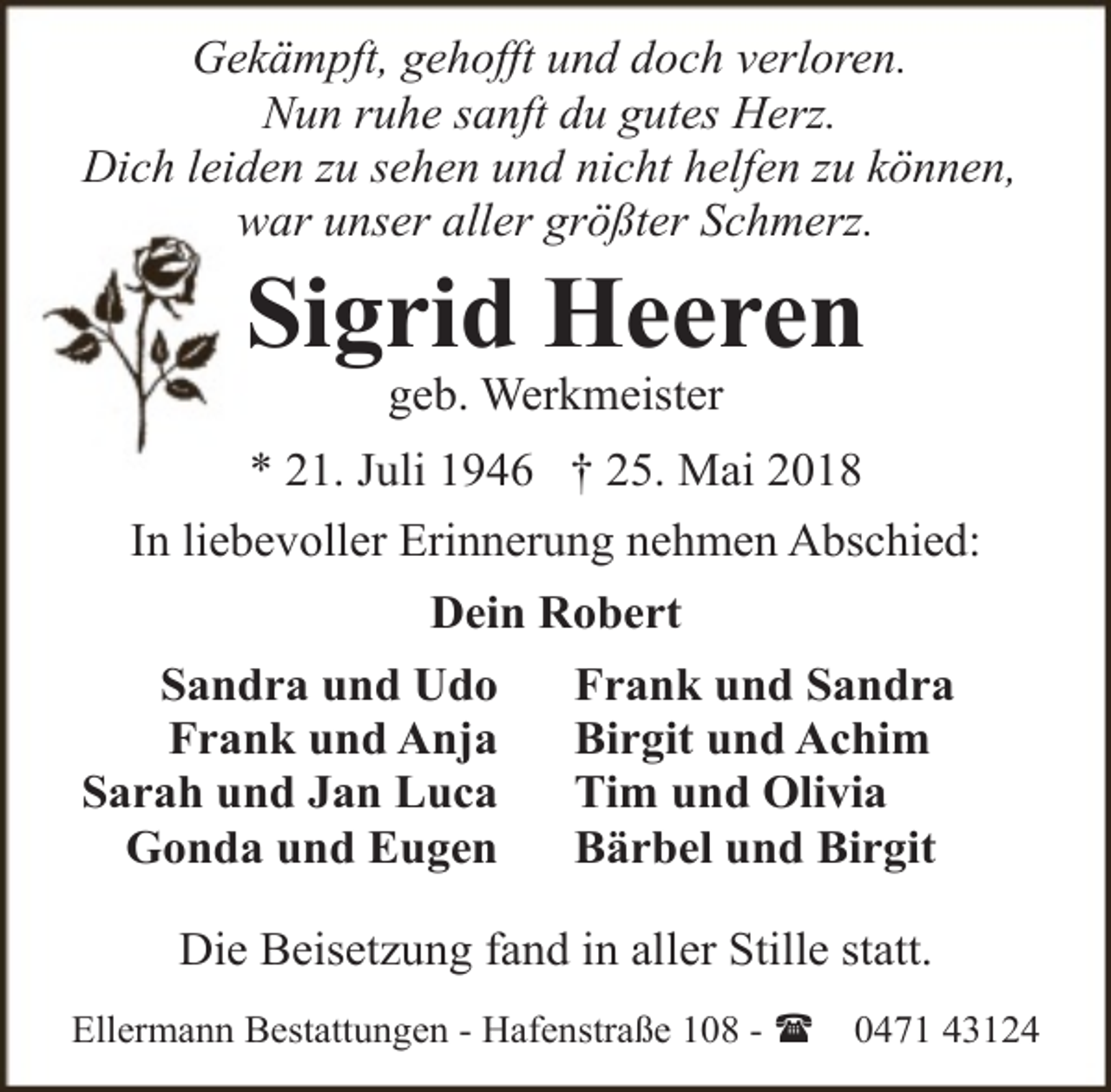 <p>Gekämpft, gehofft und doch verloren.<br />Nun ruhe sanft du gutes Herz.<br />Dich leiden zu sehen und nicht helfen zu können,<br />war unser aller größter Schmerz.</p><p>Sigrid Heeren<br />geb. Werkmeister</p><p>* 21. Juli 1946 † 25. Mai 2018<br />In liebevoller Erinnerung nehmen Abschied:<br />Dein Robert<br />Sandra und Udo<br />Frank und Anja<br />Sarah und Jan Luca<br />Gonda und Eugen</p><p>Frank und Sandra<br />Birgit und Achim<br />Tim und Olivia<br />Bärbel und Birgit</p><p>Die Beisetzung fand in aller Stille statt.<br />Ellermann Bestattungen - Hafenstraße 108 - (</p><p>0471 43124</p>
