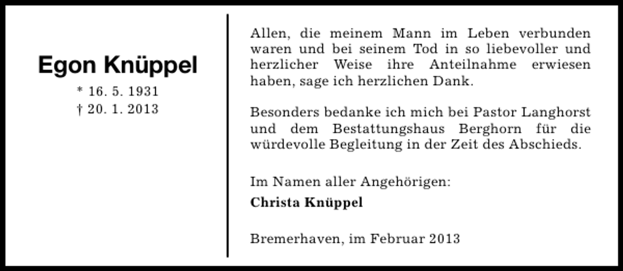 <p>Egon Knüppel<br />* 16. 5. 1931<br />† 20. 1. 2013</p><p>Allen, die meinem Mann im Leben verbunden<br />waren und bei seinem Tod in so liebevoller und<br />herzlicher Weise ihre Anteilnahme erwiesen<br />haben, sage ich herzlichen Dank.<br />Besonders bedanke ich mich bei Pastor Langhorst<br />und dem Bestattungshaus Berghorn für die<br />würdevolle Begleitung in der Zeit des Abschieds.<br />Im Namen aller Angehörigen:<br />Christa Knüppel<br />Bremerhaven, im Februar 2013</p>