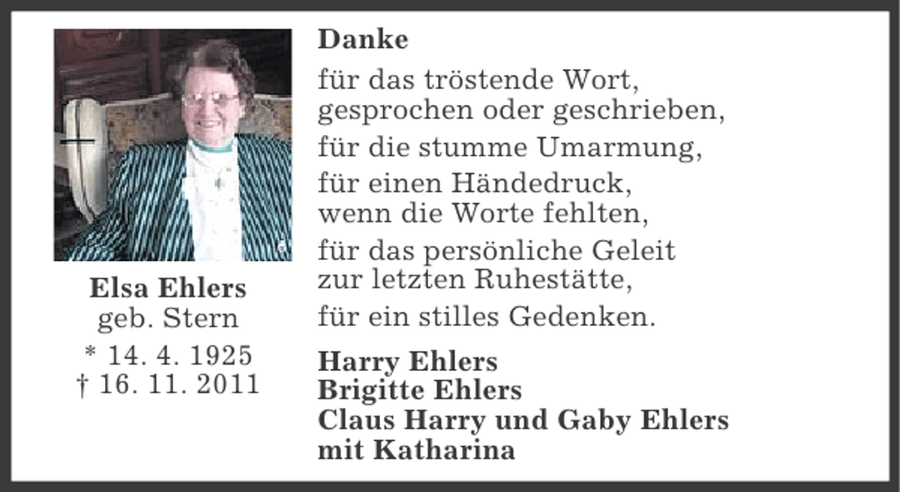 <p>Elsa Ehlers<br />geb. Stern<br />* 14. 4. 1925<br />† 16. 11. 2011</p><p>Danke<br />für das tröstende Wort,<br />gesprochen oder geschrieben,<br />für die stumme Umarmung,<br />für einen Händedruck,<br />wenn die Worte fehlten,<br />für das persönliche Geleit<br />zur letzten Ruhestätte,<br />für ein stilles Gedenken.<br />Harry Ehlers<br />Brigitte Ehlers<br />Claus Harry und Gaby Ehlers<br />mit Katharina</p>