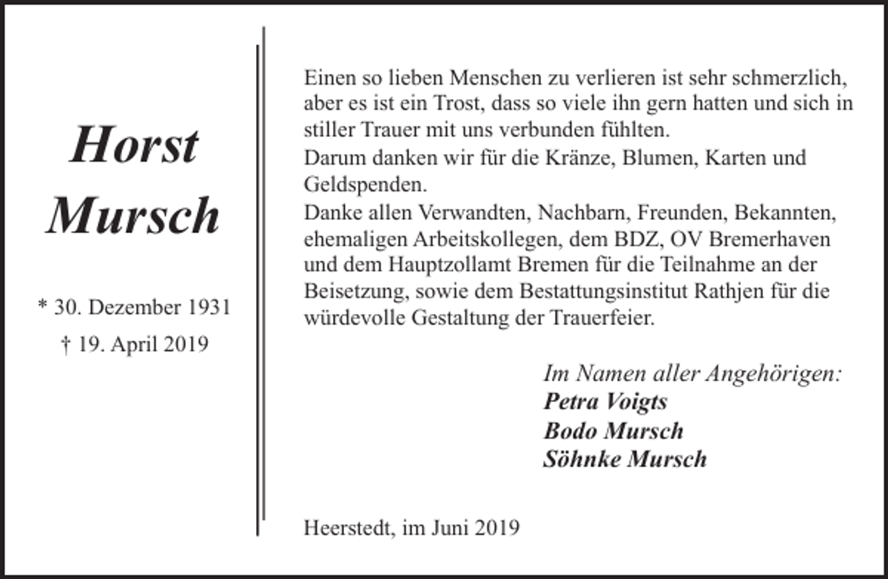 <p>Horst<br />Mursch<br />* 30. Dezember 1931<br />† 19. April 2019</p><p>Einen so lieben Menschen zu verlieren ist sehr schmerzlich,<br />aber es ist ein Trost, dass so viele ihn gern hatten und sich in<br />stiller Trauer mit uns verbunden fühlten.<br />Darum danken wir für die Kränze, Blumen, Karten und<br />Geldspenden.<br />Danke allen Verwandten, Nachbarn, Freunden, Bekannten,<br />ehemaligen Arbeitskollegen, dem BDZ, OV Bremerhaven<br />und dem Hauptzollamt Bremen für die Teilnahme an der<br />Beisetzung, sowie dem Bestattungsinstitut Rathjen für die<br />würdevolle Gestaltung der Trauerfeier.</p><p>Im Namen aller Angehörigen:<br />Petra Voigts<br />Bodo Mursch<br />Söhnke Mursch<br />Heerstedt, im Juni 2019</p>