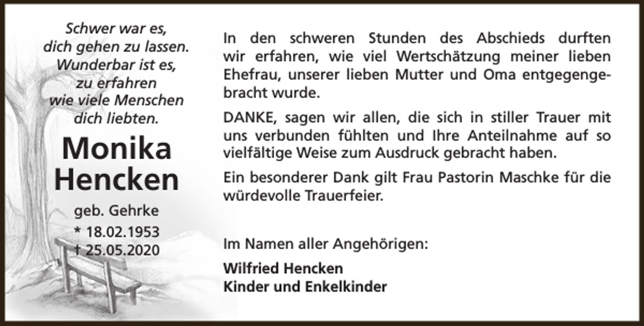 <p>Schwer war es,<br />dich gehen zu lassen.<br />Wunderbar ist es,<br />zu erfahren<br />wie viele Menschen<br />dich liebten.</p><p>Monika<br />Hencken<br />geb. Gehrke<br />* 18.02.1953<br />† 25.05.2020</p><p>In den schweren Stunden des Abschieds durften<br />wir erfahren, wie viel Wertschätzung meiner lieben<br />Ehefrau, unserer lieben Mutter und Oma entgegengebracht wurde.<br />DANKE, sagen wir allen, die sich in stiller Trauer mit<br />uns verbunden fühlten und Ihre Anteilnahme auf so<br />vielfältige Weise zum Ausdruck gebracht haben.<br />Ein besonderer Dank gilt Frau Pastorin Maschke für die<br />würdevolle Trauerfeier.<br />Im Namen aller Angehörigen:<br />Wilfried Hencken<br />Kinder und Enkelkinder</p>