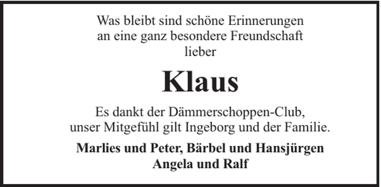 <p>Was bleibt sind schöne Erinnerungen<br />an eine ganz besondere Freundschaft<br />lieber</p><p>Klaus<br />Es dankt der Dämmerschoppen-Club,<br />unser Mitgefühl gilt Ingeborg und der Familie.<br />Marlies und Peter, Bärbel und Hansjürgen<br />Angela und Ralf</p>