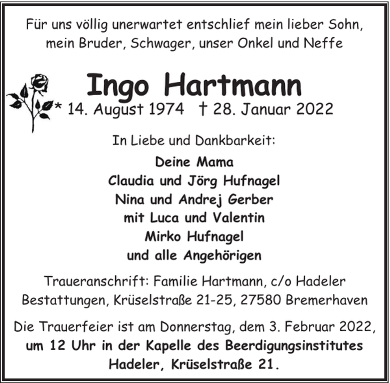 <p>Für uns völlig unerwartet entschlief mein lieber Sohn,<br />mein Bruder, Schwager, unser Onkel und Neffe</p><p>Ingo Hartmann</p><p>* 14. August 1974 † 28. Januar 2022<br />In Liebe und Dankbarkeit:<br />Deine Mama<br />Claudia und Jörg Hufnagel<br />Nina und Andrej Gerber<br />mit Luca und Valentin<br />Mirko Hufnagel<br />und alle Angehörigen<br />Traueranschrift: Familie Hartmann, c/o Hadeler<br />Bestattungen, Krüselstraße 21-25, 27580 Bremerhaven<br />Die Trauerfeier ist am Donnerstag, dem 3. Februar 2022,<br />um 12 Uhr in der Kapelle des Beerdigungsinstitutes<br />Hadeler, Krüselstraße 21.</p>