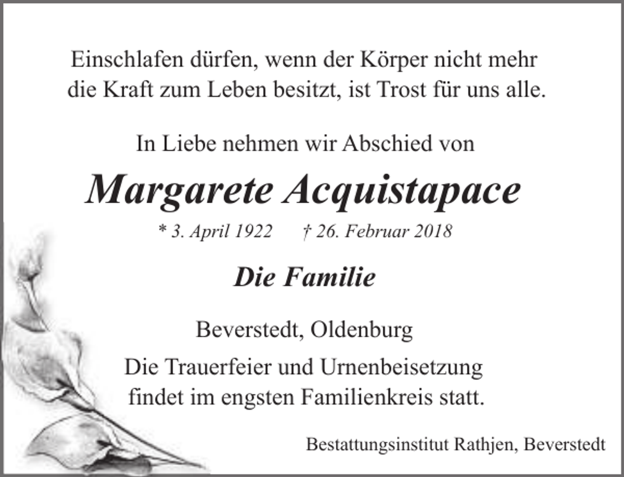 <p>Einschlafen dürfen, wenn der Körper nicht mehr<br />die Kraft zum Leben besitzt, ist Trost für uns alle.<br />In Liebe nehmen wir Abschied von</p><p>Margarete Acquistapace<br />* 3. April 1922</p><p>† 26. Februar 2018</p><p>Die Familie<br />Beverstedt, Oldenburg<br />Die Trauerfeier und Urnenbeisetzung<br />findet im engsten Familienkreis statt.<br />Bestattungsinstitut Rathjen, Beverstedt</p>