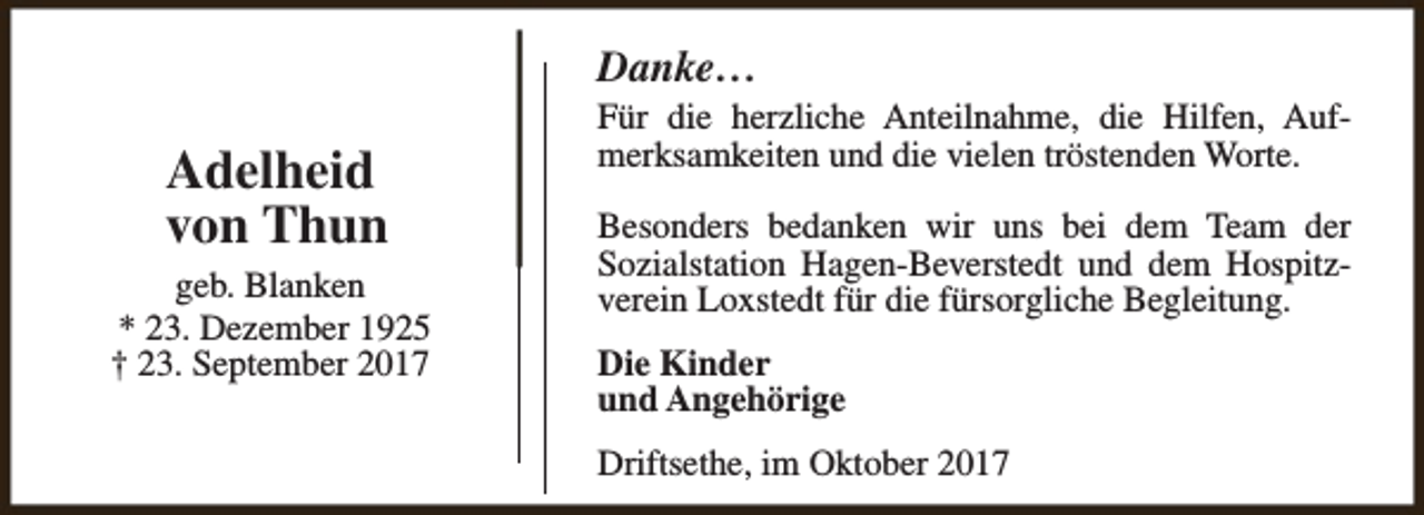 <p>Danke…</p><p>Adelheid<br />von Thun<br />geb. Blanken<br />* 23. Dezember 1925<br />† 23. September 2017</p><p>Für die herzliche Anteilnahme, die Hilfen, Aufmerksamkeiten und die vielen tröstenden Worte.<br />Besonders bedanken wir uns bei dem Team der<br />Sozialstation Hagen-Beverstedt und dem Hospitzverein Loxstedt für die fürsorgliche Begleitung.<br />Die Kinder<br />und Angehörige<br />Driftsethe, im Oktober 2017</p>