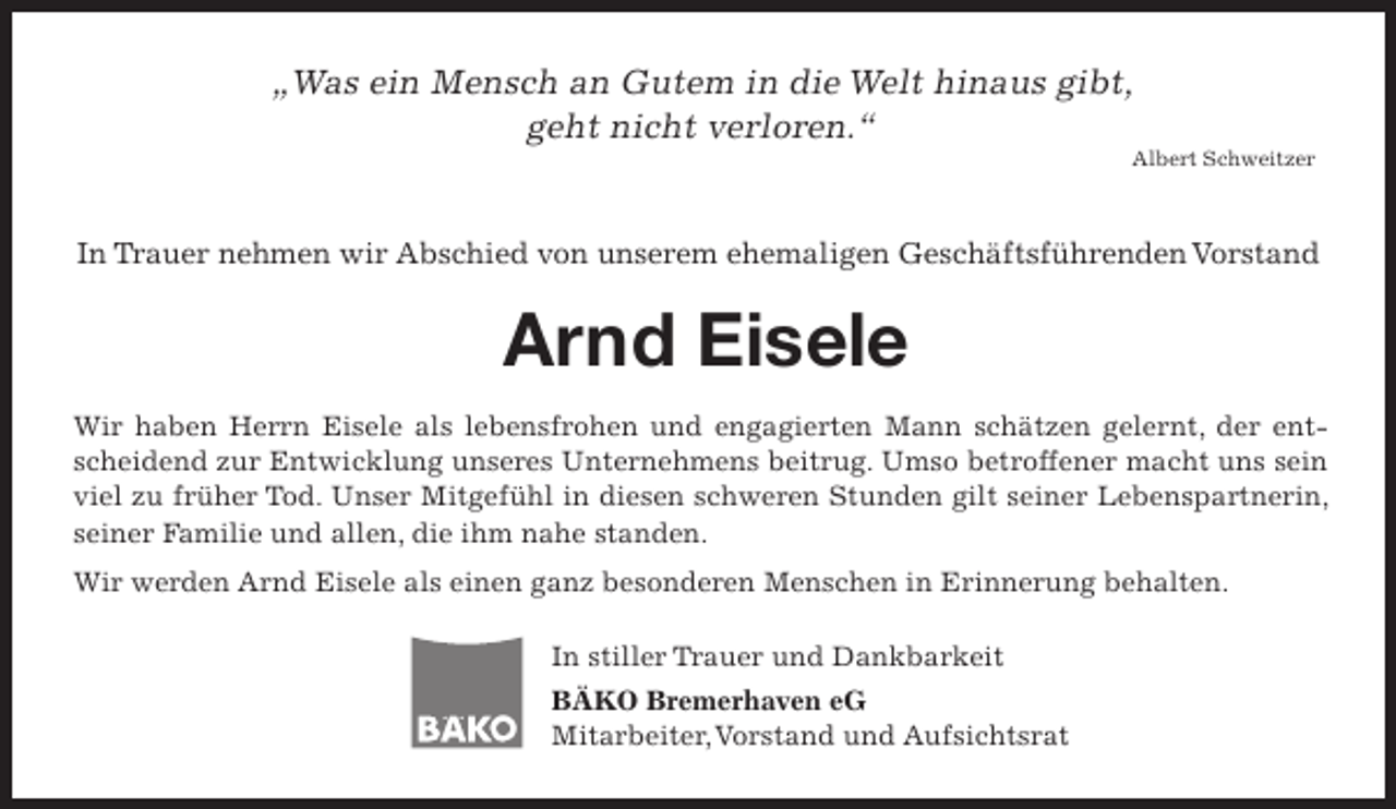 <p>„Was ein Mensch an Gutem in die Welt hinaus gibt,<br />geht nicht verloren.“</p><p>Albert Schweitzer</p><p>In Trauer nehmen wir Abschied von unserem ehemaligen Geschäftsführenden Vorstand</p><p>Arnd Eisele<br />Wir haben Herrn Eisele als lebensfrohen und engagierten Mann schätzen gelernt, der entscheidend zur Entwicklung unseres Unternehmens beitrug. Umso betroffener macht uns sein<br />viel zu früher Tod. Unser Mitgefühl in diesen schweren Stunden gilt seiner Lebenspartnerin,<br />seiner Familie und allen, die ihm nahe standen.<br />Wir werden Arnd Eisele als einen ganz besonderen Menschen in Erinnerung behalten.<br />In stiller Trauer und Dankbarkeit<br />BÄKO Bremerhaven eG<br />Mitarbeiter,Vorstand und Aufsichtsrat</p>