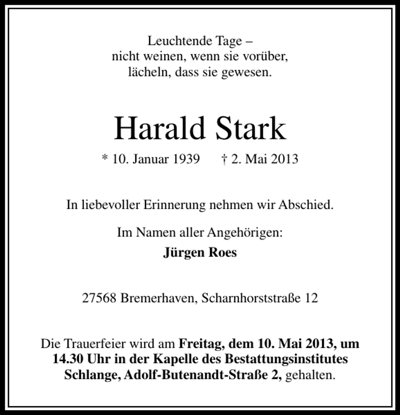 <p>Leuchtende Tage –<br />nicht weinen, wenn sie vorüber,<br />lächeln, dass sie gewesen.</p><p>Harald Stark</p><p>* 10. Januar 1939</p><p>† 2. Mai 2013</p><p>In liebevoller Erinnerung nehmen wir Abschied.<br />Im Namen aller Angehörigen:<br />Jürgen Roes<br />27568 Bremerhaven, Scharnhorststraße 12<br />Die Trauerfeier wird am Freitag, dem 10. Mai 2013, um<br />14.30 Uhr in der Kapelle des Bestattungsinstitutes<br />Schlange, Adolf-Butenandt-Straße 2, gehalten.</p>