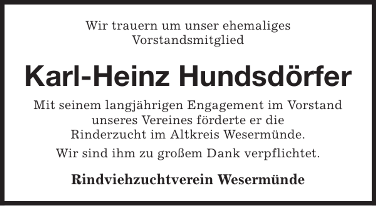 <p>Wir trauern um unser ehemaliges<br />Vorstandsmitglied</p><p>Karl-Heinz Hundsdörfer<br />Mit seinem langjährigen Engagement im Vorstand<br />unseres Vereines förderte er die<br />Rinderzucht im Altkreis Wesermünde.<br />Wir sind ihm zu großem Dank verpflichtet.</p><p>Rindviehzuchtverein Wesermünde</p>