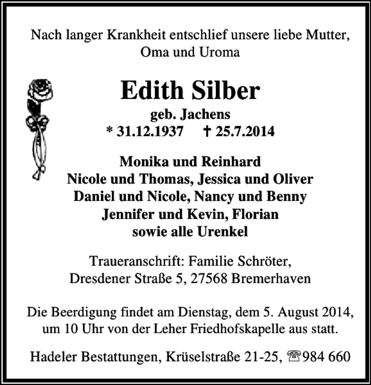 <p>Nach langer Krankheit entschlief unsere liebe Mutter,<br />Oma und Uroma</p><p>Edith Silber</p><p>geb. Jachens<br />* 31.12.1937<br />25.7.2014<br />Monika und Reinhard<br />Nicole und Thomas, Jessica und Oliver<br />Daniel und Nicole, Nancy und Benny<br />Jennifer und Kevin, Florian<br />sowie alle Urenkel<br />Traueranschrift: Familie Schröter,<br />Dresdener Straße 5, 27568 Bremerhaven<br />Die Beerdigung findet am Dienstag, dem 5. August 2014,<br />um 10 Uhr von der Leher Friedhofskapelle aus statt.</p><p>Hadeler Bestattungen, Krüselstraße 21-25, ℡984 660</p>