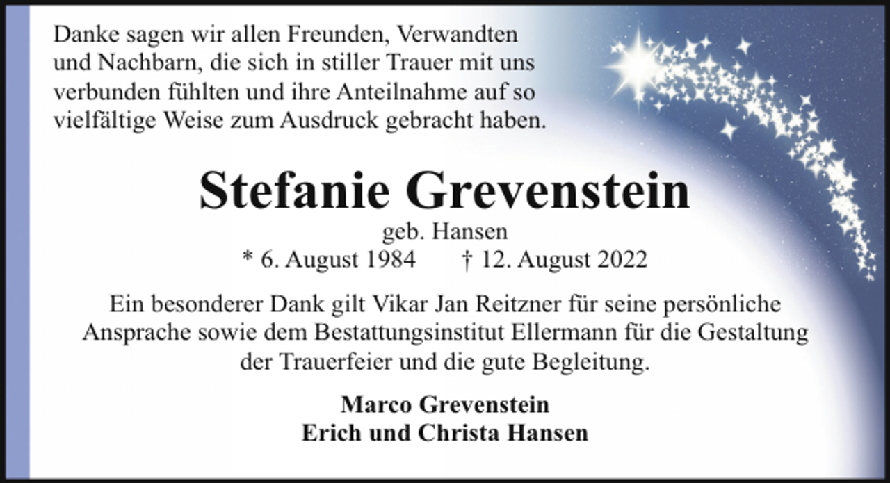 <p>Danke sagen wir allen Freunden, Verwandten<br />und Nachbarn, die sich in stiller Trauer mit uns<br />verbunden fühlten und ihre Anteilnahme auf so<br />vielfältige Weise zum Ausdruck gebracht haben.</p><p>Stefanie Grevenstein<br />geb. Hansen<br />* 6. August 1984<br />† 12. August 2022</p><p>Ein besonderer Dank gilt Vikar Jan Reitzner für seine persönliche<br />Ansprache sowie dem Bestattungsinstitut Ellermann für die Gestaltung<br />der Trauerfeier und die gute Begleitung.<br />Marco Grevenstein<br />Erich und Christa Hansen</p>