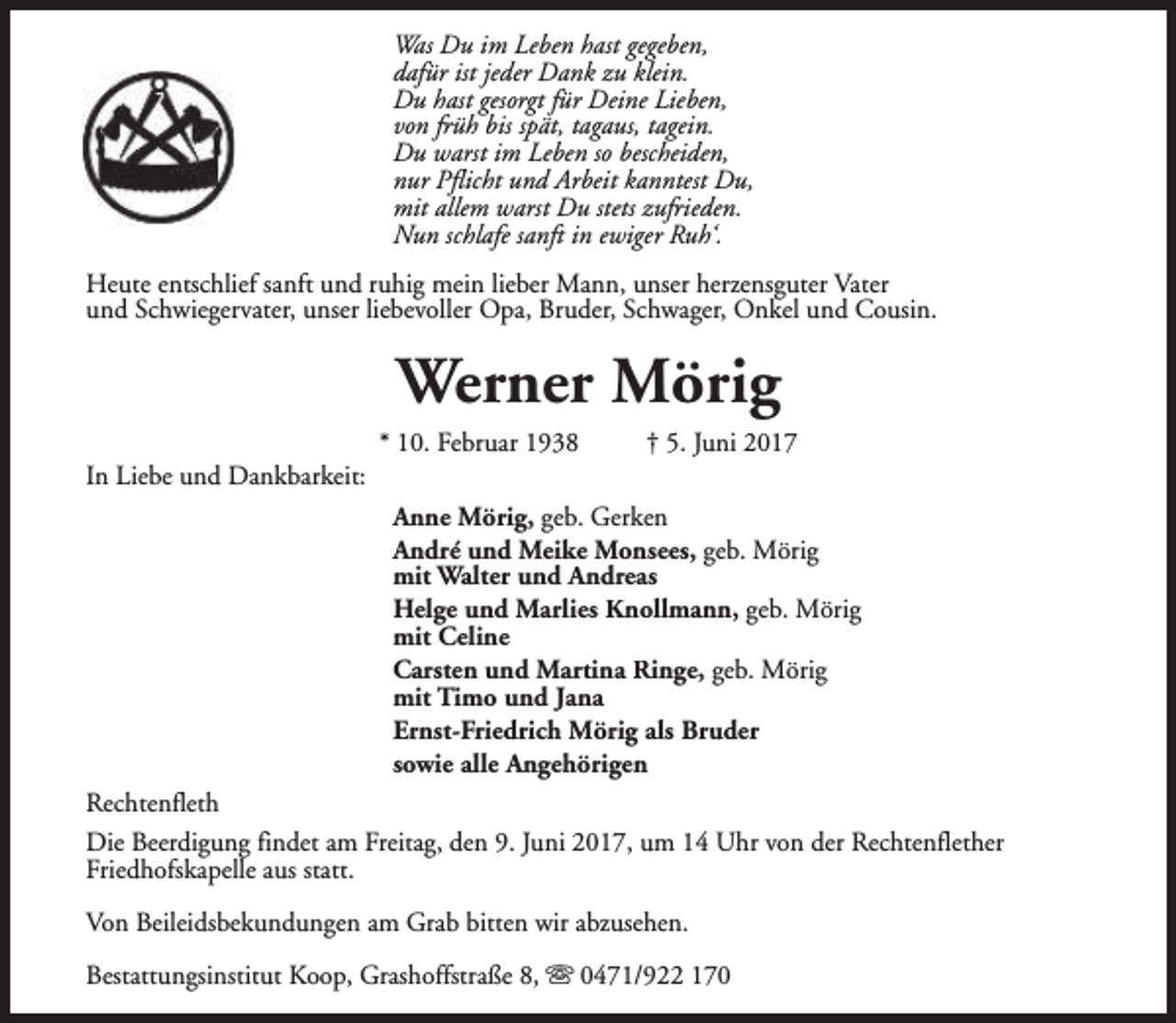 <p>Was Du im Leben hast gegeben,<br />dafür ist jeder Dank zu klein.<br />Du hast gesorgt für Deine Lieben,<br />von früh bis spät, tagaus, tagein.<br />Du warst im Leben so bescheiden,<br />nur Pflicht und Arbeit kanntest Du,<br />mit allem warst Du stets zufrieden.<br />Nun schlafe sanft in ewiger Ruh‘.<br />Heute entschlief sanft und ruhig mein lieber Mann, unser herzensguter Vater<br />und Schwiegervater, unser liebevoller Opa, Bruder, Schwager, Onkel und Cousin.</p><p>Werner Mörig<br />In Liebe und Dankbarkeit:</p><p>* 10. Februar 1938</p><p>† 5. Juni 2017</p><p>Anne Mörig, geb. Gerken<br />André und Meike Monsees, geb. Mörig<br />mit Walter und Andreas<br />Helge und Marlies Knollmann, geb. Mörig<br />mit Celine<br />Carsten und Martina Ringe, geb. Mörig<br />mit Timo und Jana<br />Ernst-Friedrich Mörig als Bruder<br />sowie alle Angehörigen<br />Rechtenfleth<br />Die Beerdigung findet am Freitag, den 9. Juni 2017, um 14 Uhr von der Rechtenflether<br />Friedhofskapelle aus statt.<br />Von Beileidsbekundungen am Grab bitten wir abzusehen.<br />Bestattungsinstitut Koop, Grashoffstraße 8, s 0471/922 170</p>