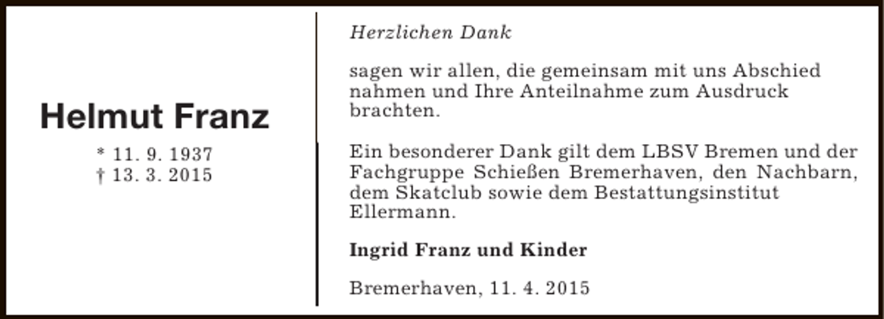 <p>Herzlichen Dank</p><p>Helmut Franz<br />* 11. 9. 1937<br />† 13. 3. 2015</p><p>sagen wir allen, die gemeinsam mit uns Abschied<br />nahmen und Ihre Anteilnahme zum Ausdruck<br />brachten.<br />Ein besonderer Dank gilt dem LBSV Bremen und der<br />Fachgruppe Schießen Bremerhaven, den Nachbarn,<br />dem Skatclub sowie dem Bestattungsinstitut<br />Ellermann.<br />Ingrid Franz und Kinder<br />Bremerhaven, 11. 4. 2015</p>