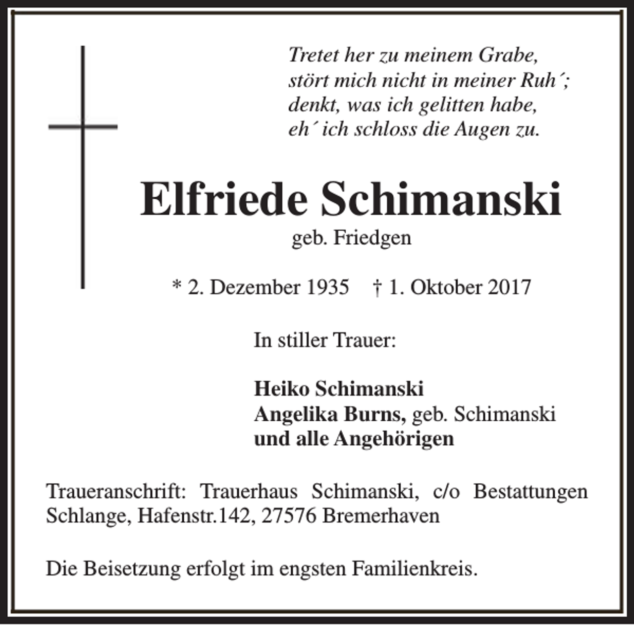 <p>Tretet her zu meinem Grabe,<br />stört mich nicht in meiner Ruh´;<br />denkt, was ich gelitten habe,<br />eh´ ich schloss die Augen zu.</p><p>Elfriede Schimanski<br />geb. Friedgen</p><p>* 2. Dezember 1935</p><p>† 1. Oktober 2017</p><p>In stiller Trauer:<br />Heiko Schimanski<br />Angelika Burns, geb. Schimanski<br />und alle Angehörigen<br />Traueranschrift: Trauerhaus Schimanski, c/o Bestattungen<br />Schlange, Hafenstr.142, 27576 Bremerhaven<br />Die Beisetzung erfolgt im engsten Familienkreis.</p>