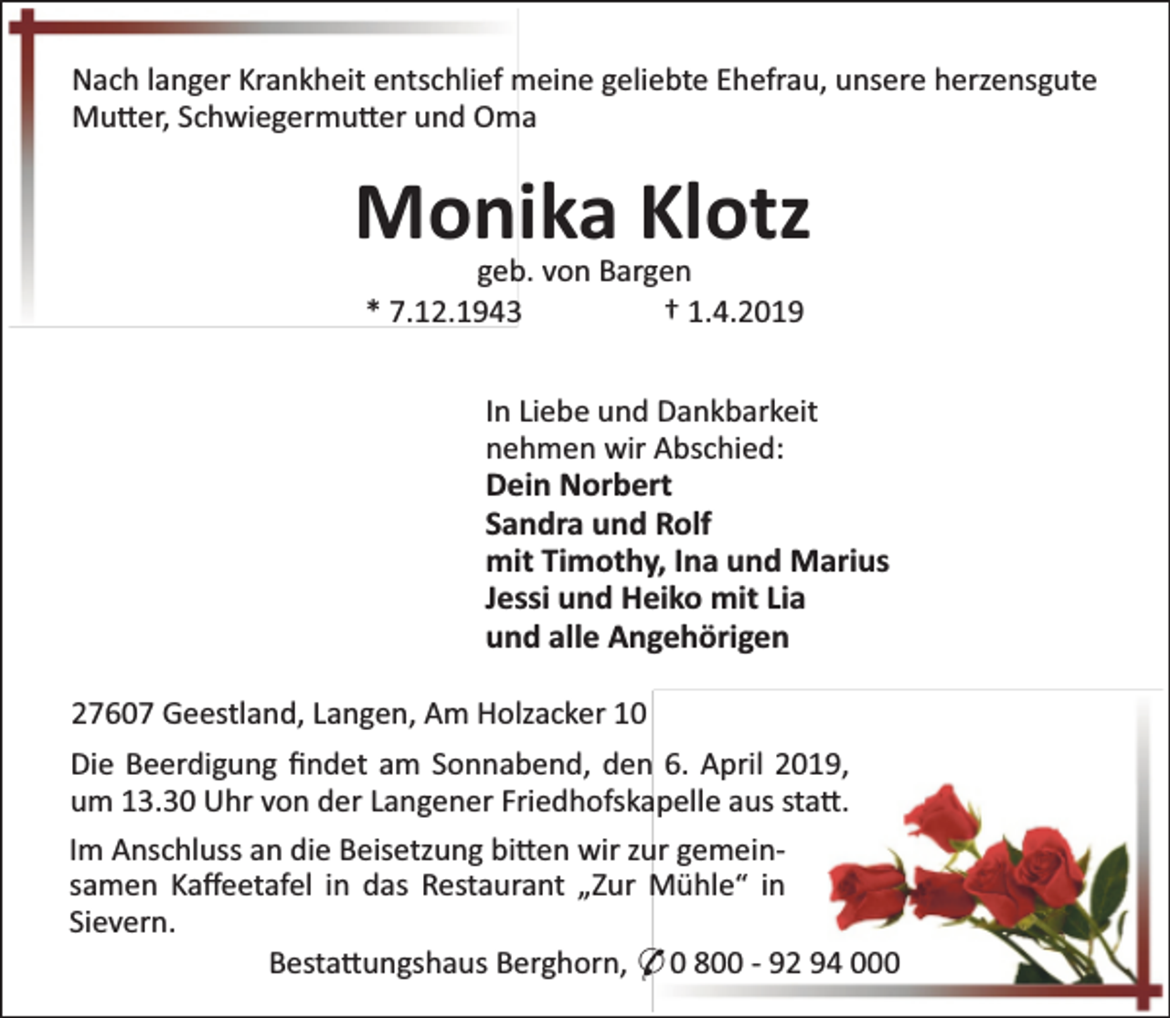<p>Nach langer Krankheit entschlief meine geliebte Ehefrau, unsere herzensgute<br />Mu er, Schwiegermu er und Oma</p><p>Monika Klotz<br />geb. von Bargen<br />* 7.12.1943<br />† 1.4.2019</p><p>In Liebe und Dankbarkeit<br />nehmen wir Abschied:<br />Dein Norbert<br />Sandra und Rolf<br />mit Timothy, Ina und Marius<br />Jessi und Heiko mit Lia<br />und alle Angehörigen<br />27607 Geestland, Langen, Am Holzacker 10<br />Die Beerdigung ﬁndet am Sonnabend, den 6. April 2019,<br />um 13.30 Uhr von der Langener Friedhofskapelle aus sta .<br />Im Anschluss an die Beisetzung bi en wir zur gemeinsamen Kaﬀeetafel in das Restaurant „Zur Mühle“ in<br />Sievern.<br />Besta ungshaus Berghorn, * 0 800 - 92 94 000</p>