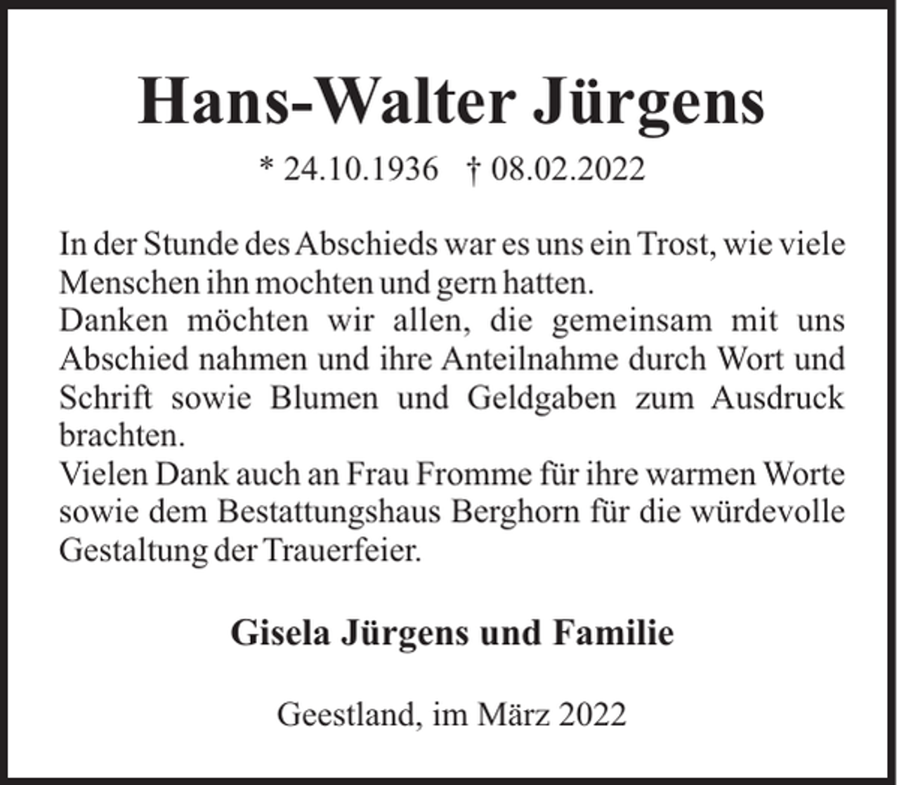 <p>Hans-Walter Jürgens<br />* 24.10.1936 † 08.02.2022<br />In der Stunde des Abschieds war es uns ein Trost, wie viele<br />Menschen ihn mochten und gern hatten.<br />Danken möchten wir allen, die gemeinsam mit uns<br />Abschied nahmen und ihre Anteilnahme durch Wort und<br />Schrift sowie Blumen und Geldgaben zum Ausdruck<br />brachten.<br />Vielen Dank auch an Frau Fromme für ihre warmen Worte<br />sowie dem Bestattungshaus Berghorn für die würdevolle<br />Gestaltung der Trauerfeier.</p><p>Gisela Jürgens und Familie<br />Geestland, im März 2022</p>