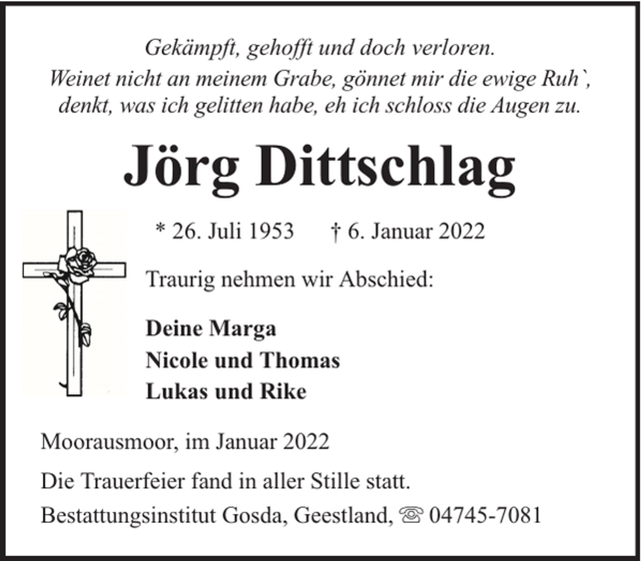 <p>Gekämpft, gehofft und doch verloren.<br />Weinet nicht an meinem Grabe, gönnet mir die ewige Ruh`,<br />denkt, was ich gelitten habe, eh ich schloss die Augen zu.</p><p>Jörg Dittschlag<br />* 26. Juli 1953</p><p>† 6. Januar 2022</p><p>Traurig nehmen wir Abschied:<br />Deine Marga<br />Nicole und Thomas<br />Lukas und Rike<br />Moorausmoor, im Januar 2022<br />Die Trauerfeier fand in aller Stille statt.<br />Bestattungsinstitut Gosda, Geestland, 04745-7081</p>