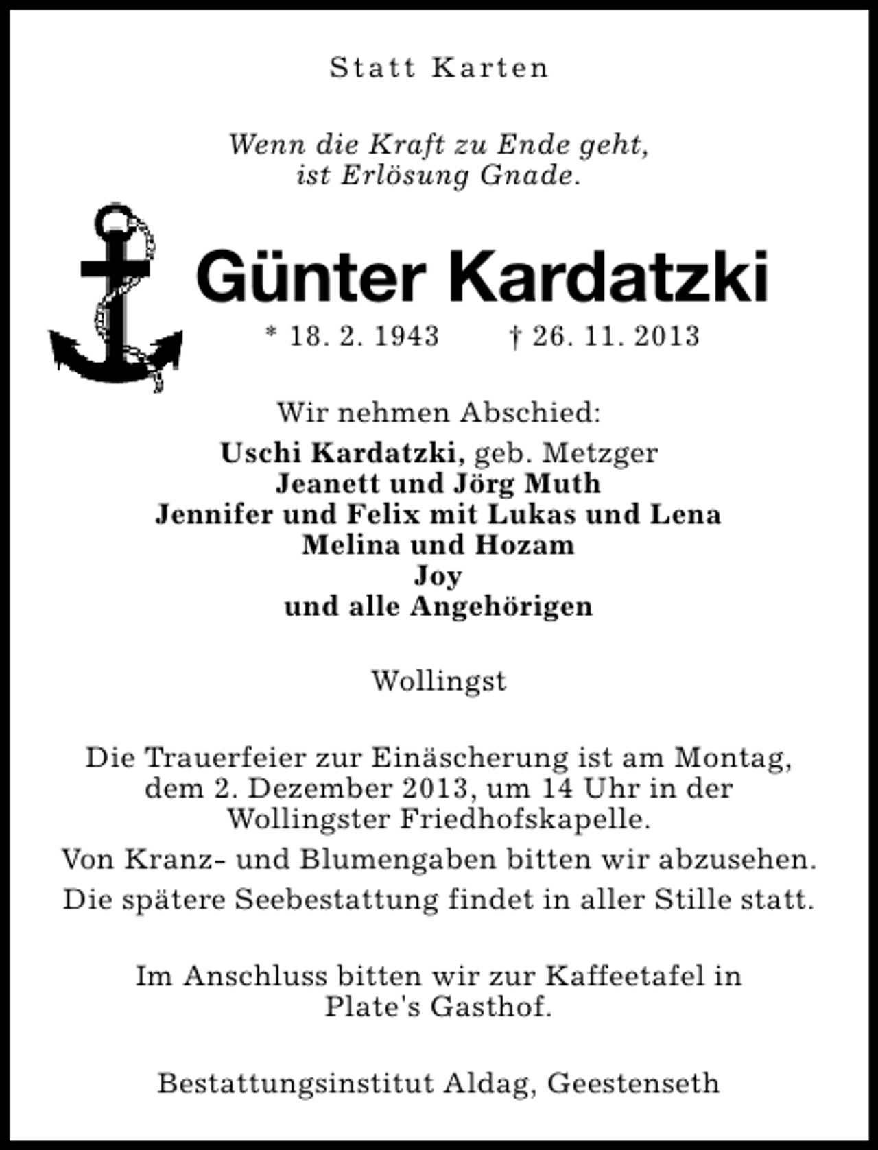 <p>S t a t t K a rt e n<br />Wenn die Kraft zu Ende geht,<br />ist Erlösung Gnade.</p><p>Günter Kardatzki<br />* 18. 2. 1943</p><p>† 26. 11. 2013</p><p>Wir nehmen Abschied:<br />Uschi Kardatzki, geb. Metzger<br />Jeanett und Jörg Muth<br />Jennifer und Felix mit Lukas und Lena<br />Melina und Hozam<br />Joy<br />und alle Angehörigen<br />Wollingst<br />Die Trauerfeier zur Einäscherung ist am Montag,<br />dem 2. Dezember 2013, um 14 Uhr in der<br />Wollingster Friedhofskapelle.<br />Von Kranz- und Blumengaben bitten wir abzusehen.<br />Die spätere Seebestattung findet in aller Stille statt.<br />Im Anschluss bitten wir zur Kaffeetafel in<br />Plate's Gasthof.<br />Bestattungsinstitut Aldag, Geestenseth</p>