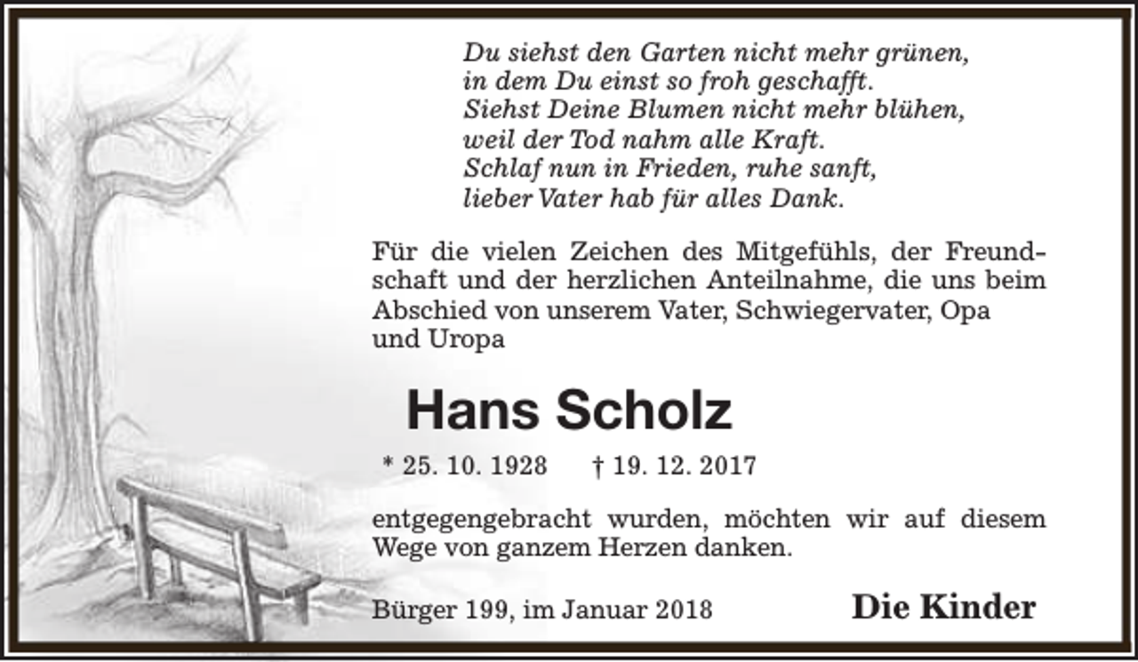 <p>Du siehst den Garten nicht mehr grünen,<br />in dem Du einst so froh geschafft.<br />Siehst Deine Blumen nicht mehr blühen,<br />weil der Tod nahm alle Kraft.<br />Schlaf nun in Frieden, ruhe sanft,<br />lieber Vater hab für alles Dank.<br />Für die vielen Zeichen des Mitgefühls, der Freundschaft und der herzlichen Anteilnahme, die uns beim<br />Abschied von unserem Vater, Schwiegervater, Opa<br />und Uropa</p><p>Hans Scholz<br />* 25. 10. 1928</p><p>† 19. 12. 2017</p><p>entgegengebracht wurden, möchten wir auf diesem<br />Wege von ganzem Herzen danken.<br />Bürger 199, im Januar 2018</p><p>Die Kinder</p>