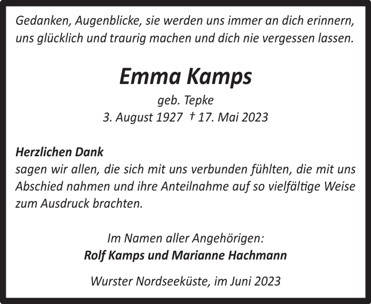 <p>Gedanken, Augenblicke, sie werden uns immer an dich erinnern,<br />uns glücklich und traurig machen und dich nie vergessen lassen.</p><p>Emma Kamps</p><p>geb. Tepke<br />3. August 1927 † 17. Mai 2023<br />Herzlichen Dank<br />sagen wir allen, die sich mit uns verbunden fühlten, die mit uns<br />Abschied nahmen und ihre Anteilnahme auf so vielfältige Weise<br />zum Ausdruck brachten.<br />Im Namen aller Angehörigen:<br />Rolf Kamps und Marianne Hachmann<br />Wurster Nordseeküste, im Juni 2023</p>