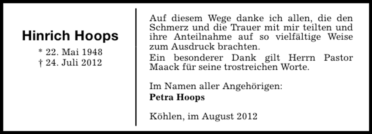 <p>Hinrich Hoops<br />* 22. Mai 1948<br />† 24. Juli 2012</p><p>Auf diesem Wege danke ich allen, die den<br />Schmerz und die Trauer mit mir teilten und<br />ihre Anteilnahme auf so vielfältige Weise<br />zum Ausdruck brachten.<br />Ein besonderer Dank gilt Herrn Pastor<br />Maack für seine trostreichen Worte.<br />Im Namen aller Angehörigen:<br />Petra Hoops<br />Köhlen, im August 2012</p>