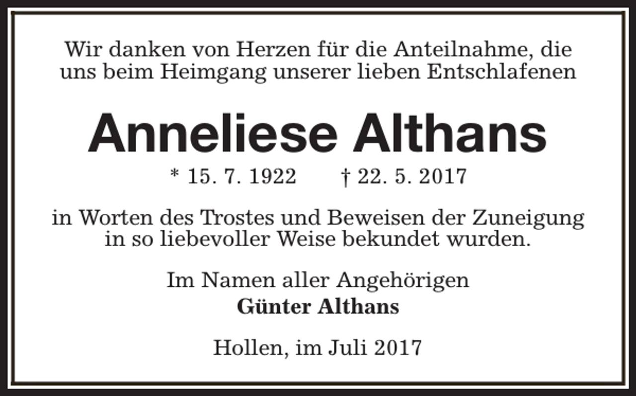 <p>Wir danken von Herzen für die Anteilnahme, die<br />uns beim Heimgang unserer lieben Entschlafenen</p><p>Anneliese Althans<br />* 15. 7. 1922</p><p>† 22. 5. 2017</p><p>in Worten des Trostes und Beweisen der Zuneigung<br />in so liebevoller Weise bekundet wurden.<br />Im Namen aller Angehörigen<br />Günter Althans<br />Hollen, im Juli 2017</p>