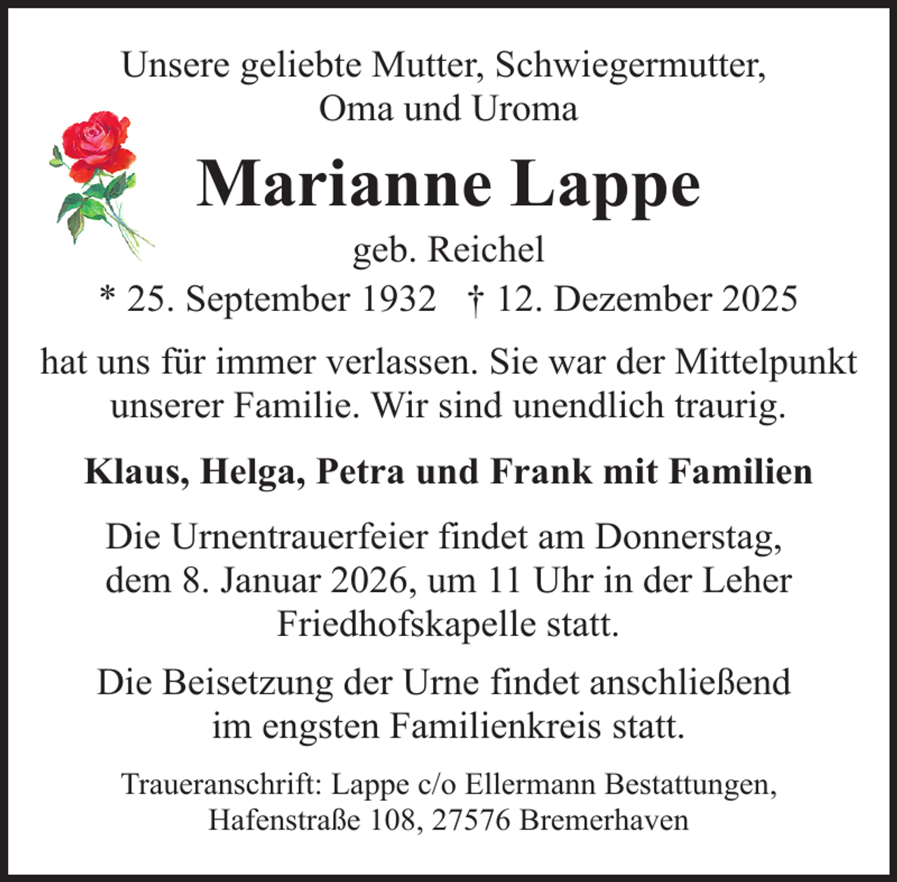 <p>Unsere geliebte Mutter, Schwiegermutter,<br />Oma und Uroma</p><p>Marianne Lappe</p><p>geb. Reichel<br />* 25. September 1932 † 12. Dezember 2025<br />hat uns für immer verlassen. Sie war der Mittelpunkt<br />unserer Familie. Wir sind unendlich traurig.<br />Klaus, Helga, Petra und Frank mit Familien<br />Die Urnentrauerfeier findet am Donnerstag,<br />dem 8. Januar 2026, um 11 Uhr in der Leher<br />Friedhofskapelle statt.<br />Die Beisetzung der Urne findet anschließend<br />im engsten Familienkreis statt.<br />Traueranschrift: Lappe c/o Ellermann Bestattungen,<br />Hafenstraße 108, 27576 Bremerhaven</p>