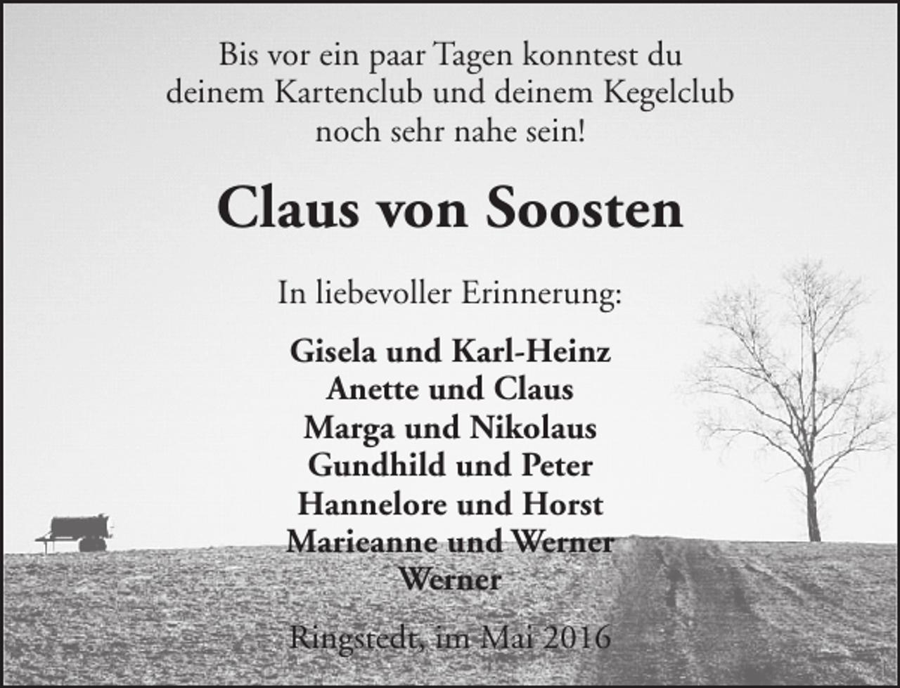<p>Bis vor ein paar Tagen konntest du<br />deinem Kartenclub und deinem Kegelclub<br />noch sehr nahe sein!</p><p>Claus von Soosten<br />In liebevoller Erinnerung:<br />Gisela und Karl-Heinz<br />Anette und Claus<br />Marga und Nikolaus<br />Gundhild und Peter<br />Hannelore und Horst<br />Marieanne und Werner<br />Werner<br />Ringstedt, im Mai 2016</p>