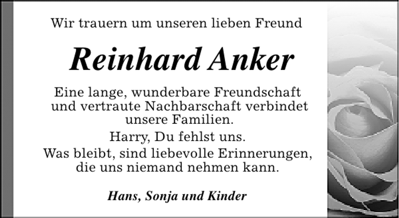 <p>Wir trauern um unseren lieben Freund</p><p>Reinhard Anker<br />Eine lange, wunderbare Freundschaft<br />und vertraute Nachbarschaft verbindet<br />unsere Familien.<br />Harry, Du fehlst uns.<br />Was bleibt, sind liebevolle Erinnerungen,<br />die uns niemand nehmen kann.<br />Hans, Sonja und Kinder</p>